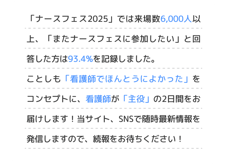 「ナースフェス2025」では来場数6,000人以上、「またナースフェスに参加したい」と回答した方は93.4%を記録しました。ことしも「看護師でほんとうによかった」をコンセプトに、看護師が「主役」の2日間をお届けします！当サイト、SNSで随時最新情報を発信しますので、続報をお待ちください！