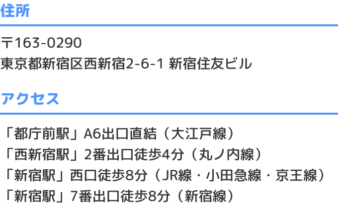 〒163-0290 東京都新宿区西新宿2-6-1 新宿住友ビル 「都庁前駅」A6出口直結（大江戸線） 「西新宿駅」2番出口徒歩4分（丸ノ内線） 「新宿駅」西口徒歩8分（JR線・小田急線・京王線） 「新宿駅」7番出口徒歩8分（新宿線）