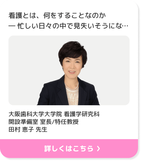 看護とは、何をすることなのか― 忙しい日々の中で見失いそうになる'寄り添うケア'の意味 ―/大阪歯科大学大学院 看護学研究科 開設準備室 室長/特任教授 田村 恵子 先生