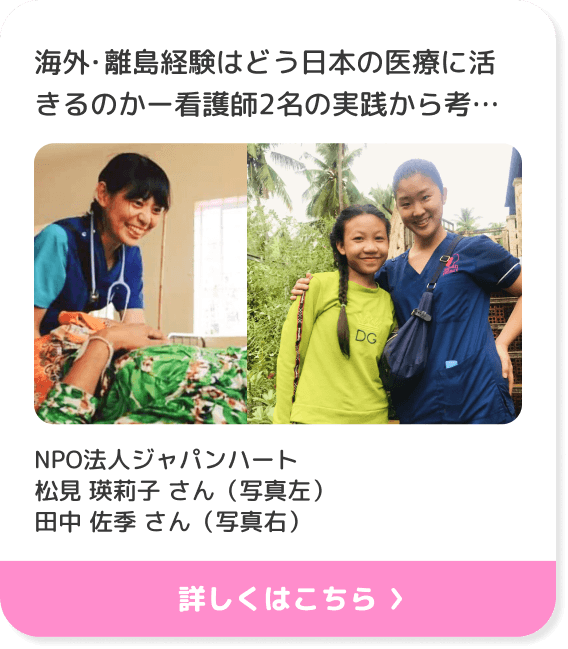 海外・離島経験はどう日本の医療に活きるのかー看護師2名の実践から考えるキャリアー NPO法人ジャパンハート 松見 瑛莉子 さん（写真左）田中 佐季 さん（写真右）