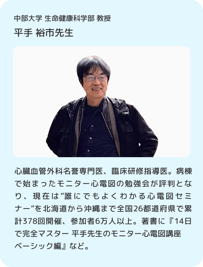 中部大学 生命健康科学部 教授 平手裕市先生／心臓血管外科名誉専門医、臨床研修指導医。病棟で始まったモニター心電図の勉強会が評判となり、現在は”誰にでもよくわかる心電図セミナー”を北海道から沖縄まで全国26都道府県で累計378回開催、参加者6万人以上。著書に『14日で完全マスター 平手先生のモニター心電図講座 ベーシック編』など。