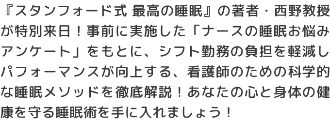 『スタンフォード式 最高の睡眠』の著者・西野教授が特別来日！事前に実施した「ナースの睡眠お悩みアンケート」をもとに、シフト勤務の負担を軽減しパフォーマンスが向上する、看護師のための科学的な睡眠メソッドを徹底解説！あなたの心と身体の健康を守る睡眠術を手に入れましょう！