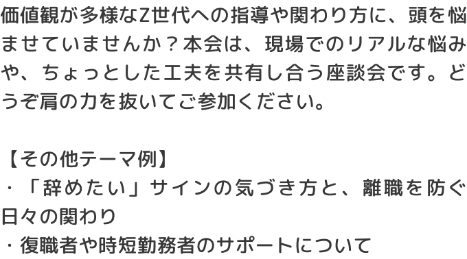 価値観が多様なZ世代への指導や関わり方に、頭を悩ませていませんか？本会は、現場でのリアルな悩みや、ちょっとした工夫を共有し合う座談会です。どうぞ肩の力を抜いてご参加ください。【その他テーマ例】・「辞めたい」サインの気づき方と、離職を防ぐ日々の関わり・復職者や時短勤務者のサポートについて