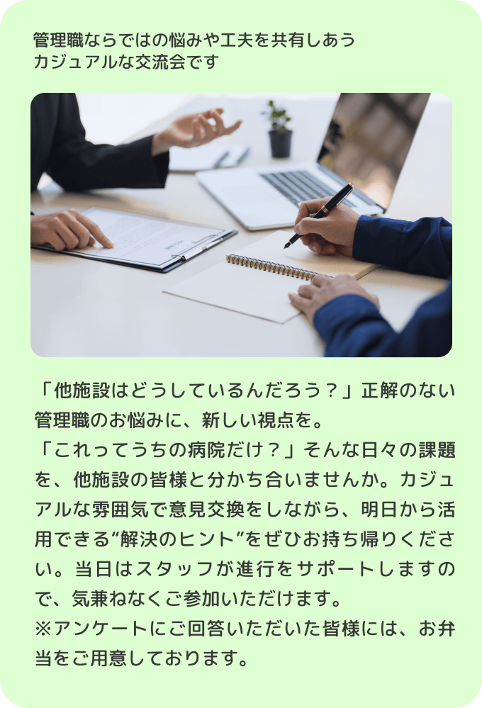 管理職ならではの悩みや工夫を共有しあうカジュアルな交流会です 「他施設はどうしているんだろう？」正解のない管理職のお悩みに、新しい視点を。「これってうちの病院だけ？」そんな日々の課題を、他施設の皆様と分かち合いませんか。カジュアルな雰囲気で意見交換をしながら、明日から活用できる'解決のヒント'をぜひお持ち帰りください。当日はスタッフが進行をサポートしますので、気兼ねなくご参加いただけます。※アンケートにご回答いただいた皆様には、お弁当をご用意しております。