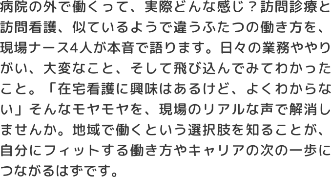 病院の外で働くって、実際どんな感じ？訪問診療と訪問看護、似ているようで違うふたつの働き方を、現場ナース4人が本音で語ります。日々の業務ややりがい、大変なこと、そして飛び込んでみてわかったこと。「在宅看護に興味はあるけど、よくわからない」そんなモヤモヤを、現場のリアルな声で解消しませんか。地域で働くという選択肢を知ることが、自分にフィットする働き方やキャリアの次の一歩につながるはずです。