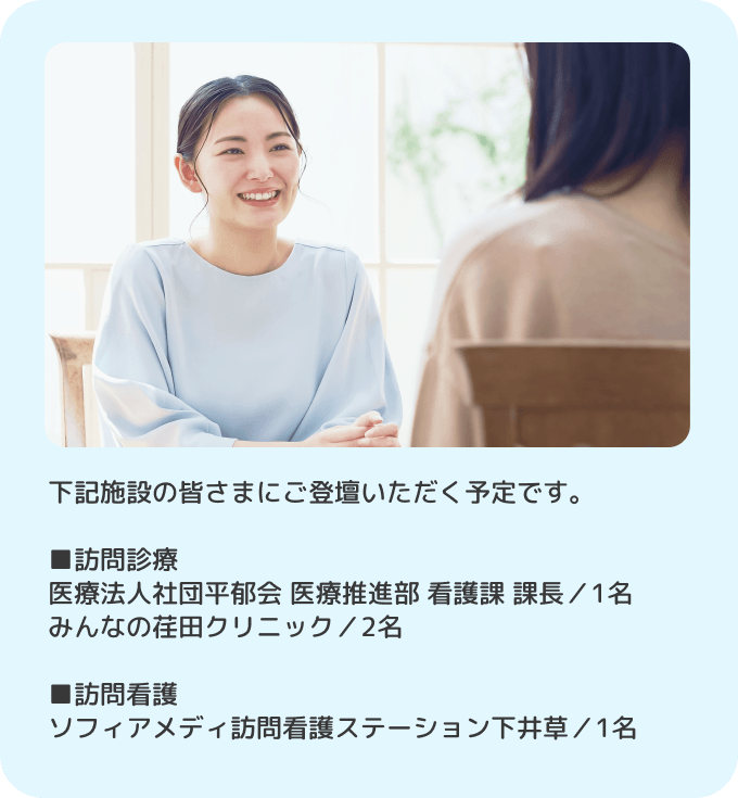 下記施設の皆さまにご登壇いただく予定です。■訪問診療 医療法人社団平郁会 医療推進部 看護課 課長／1名 みんなの荏田クリニック／2名. ■訪問看護 ソフィアメディ訪問看護ステーション下井草／1名