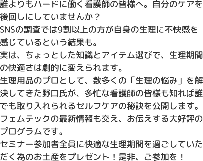 誰よりもハードに働く看護師の皆様へ。自分のケアを後回しにしていませんか？SNSの調査では9割以上の方が自身の生理に不快感を感じているという結果も。実は、ちょっとした知識とアイテム選びで、生理期間の快適さは劇的に変えられます。生理用品のプロとして、数多くの「生理の悩み」を解決してきた野口氏が、多忙な看護師の皆様も知れば誰でも取り入れられるセルフケアの秘訣を公開します。フェムテックの最新情報も交え、お伝えする大好評のプログラムです。セミナー参加者全員に快適な生理期間を過ごしていただく為のお土産をプレゼント！是非、ご参加を！
