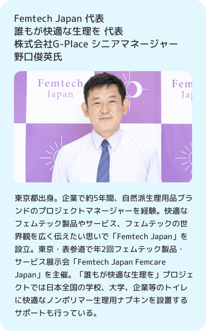 Femtech Japan 代表 誰もが快適な生理を 代表 株式会社G-Place シニアマネージャー野口俊英氏 東京都出身。企業で約5年間、自然派生理用品ブランドのプロジェクトマネージャーを経験。快適なフェムテック製品やサービス、フェムテックの世界観を広く伝えたい思いで「Femtech Japan」を設立。東京・表参道で年2回フェムテック製品・サービス展示会「Femtech Japan Femcare Japan」を主催。「誰もが快適な生理を」プロジェクトでは日本全国の学校、大学、企業等のトイレに快適なノンポリマー生理用ナプキンを設置するサポートも行っている。