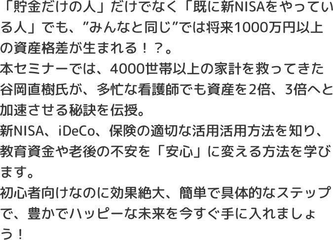 「貯金だけの人」だけでなく「既に新NISAをやっている人」でも、”みんなと同じ”では将来1000万円以上の資産格差が生まれる！？。本セミナーでは、4000世帯以上の家計を救ってきた谷岡直樹氏が、多忙な看護師でも資産を2倍、3倍へと加速させる秘訣を伝授。新NISA、iDeCo、保険の適切な活用活用方法を知り、教育資金や老後の不安を「安心」に変える方法を学びます。初心者向けなのに効果絶大、簡単で具体的なステップで、豊かでハッピーな未来を今すぐ手に入れましょう！