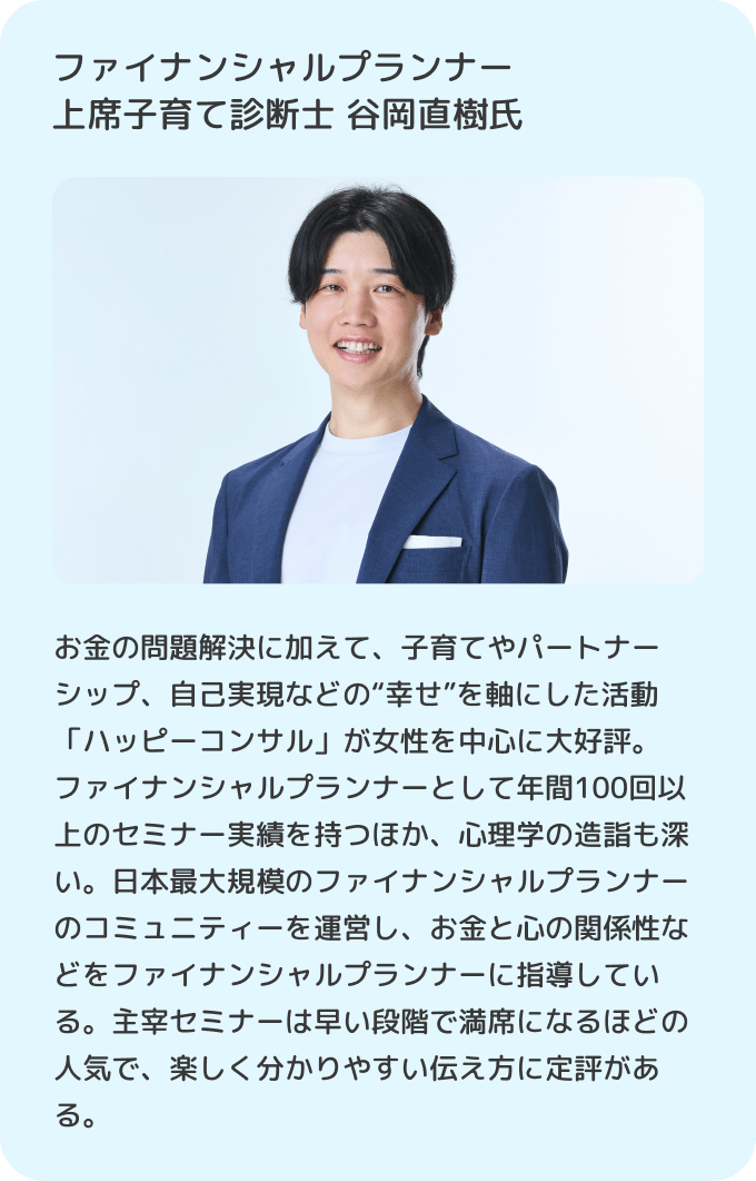 ファイナンシャルプランナー上席子育て診断士 谷岡直樹氏 お金の問題解決に加えて、子育てやパートナーシップ、自己実現などの“幸せ”を軸にした活動「ハッピーコンサル」が女性を中心に大好評。ファイナンシャルプランナーとして年間100回以上のセミナー実績を持つほか、心理学の造詣も深い。日本最大規模のファイナンシャルプランナーのコミュニティーを運営し、お金と心の関係性などをファイナンシャルプランナーに指導している。主宰セミナーは早い段階で満席になるほどの人気で、楽しく分かりやすい伝え方に定評がある。