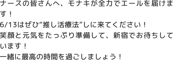 ナースの皆さんへ、モナキが全力でエールを届けます！6/13はぜひ推し活療法しに来てください！笑顔と元気をたっぷり準備して、新宿でお待ちしています！一緒に最高の時間を過ごしましょう！