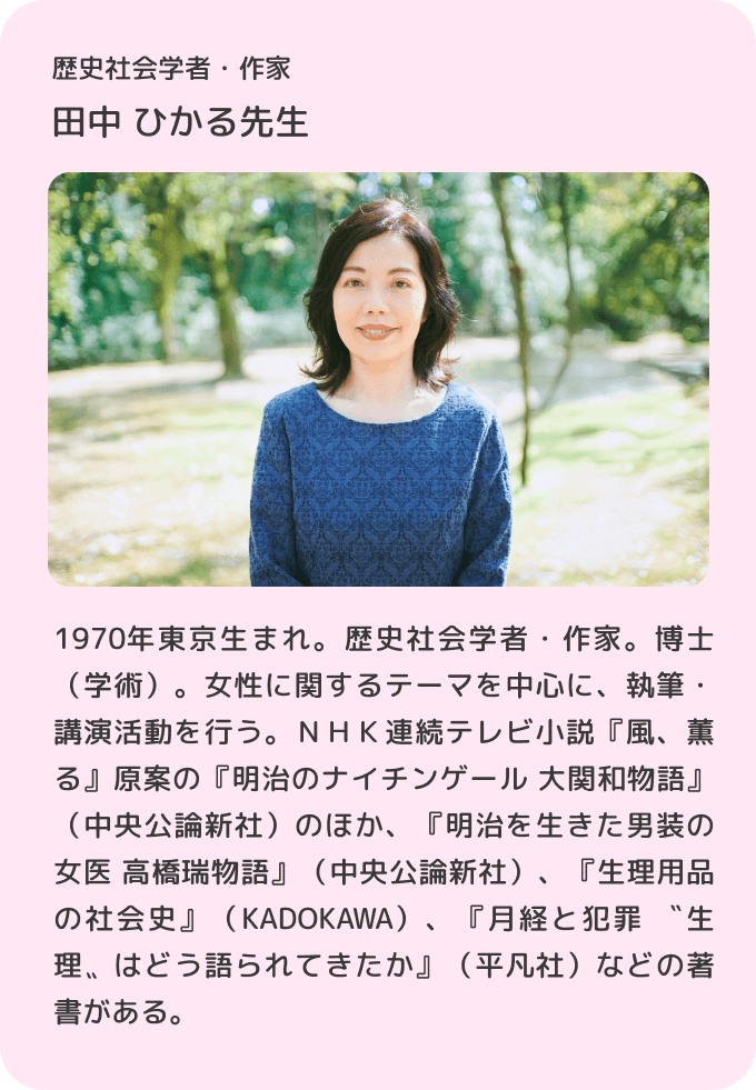 歴史社会学者・作家 田中ひかる先生／1970年東京生まれ。歴史社会学者・作家。博士（学術）。女性に関するテーマを中心に、執筆・講演活動を行う。ＮＨＫ連続テレビ小説『風、薫る』原案の『明治のナイチンゲール 大関和物語』（中央公論新社）のほか、『明治を生きた男装の女医 高橋瑞物語』（中央公論新社）、『生理用品の社会史』（KADOKAWA）、『月経と犯罪 〝生理〟はどう語られてきたか』（平凡社）などの著書がある。