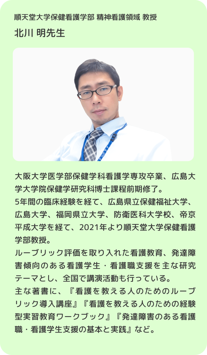 順天堂大学保健看護学部 精神看護領域 教授 北川 明先生／大阪大学医学部保健学科看護学専攻卒業、広島大学大学院保健学研究科博士課程前期修了。5年間の臨床経験を経て、広島県立保健福祉大学、広島大学、福岡県立大学、防衛医科大学校、帝京平成大学を経て、2021年より順天堂大学保健看護学部教授。ルーブリック評価を取り入れた看護教育、発達障害傾向のある看護学生・看護職支援を主な研究テーマとし、全国で講演活動も行っている。主な著書に、『看護を教える人のためのルーブリック導入講座』『看護を教える人のための経験型実習教育ワークブック』『発達障害のある看護職・看護学生支援の基本と実践』など。