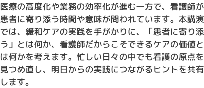 医療の高度化や業務の効率化が進む一方で、看護師が患者に寄り添う時間や意味が問われています。本講演では、緩和ケアの実践を手がかりに、「患者に寄り添う」とは何か、看護師だからこそできるケアの価値とは何かを考えます。忙しい日々の中でも看護の原点を見つめ直し、明日からの実践につながるヒントを共有します。
