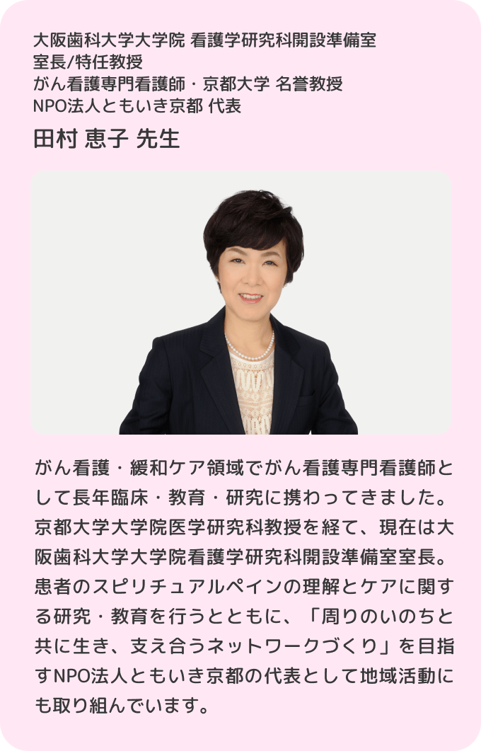 大阪歯科大学大学院 看護学研究科開設準備室 室長/特任教授 がん看護専門看護師・京都大学 名誉教授 NPO法人ともいき京都 代表 田村 恵子 先生/がん看護・緩和ケア領域でがん看護専門看護師として長年臨床・教育・研究に携わってきました。京都大学大学院医学研究科教授を経て、現在は大阪歯科大学大学院看護学研究科開設準備室室長。患者のスピリチュアルペインの理解とケアに関する研究・教育を行うとともに、「周りのいのちと共に生き、支え合うネットワークづくり」を目指すNPO法人ともいき京都の代表として地域活動にも取り組んでいます。