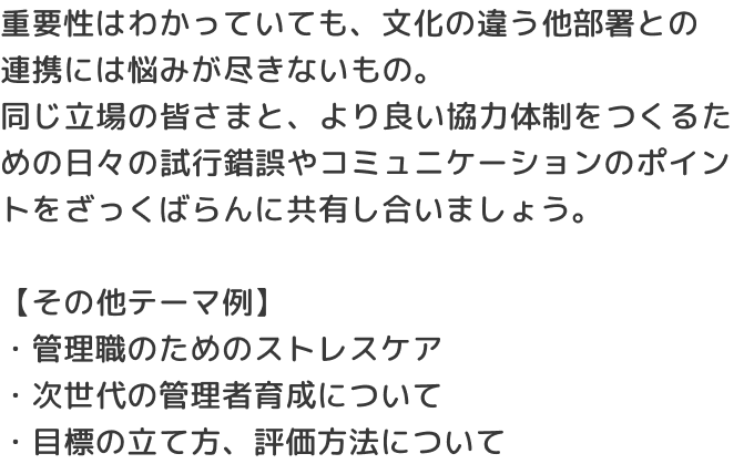 重要性はわかっていても、文化の違う他部署との連携には悩みが尽きないもの。同じ立場の皆さまと、より良い協力体制をつくるための日々の試行錯誤やコミュニケーションのポイントをざっくばらんに共有し合いましょう。【その他テーマ例】・管理職のためのストレスケア・次世代の管理者育成について・目標の立て方、評価方法について