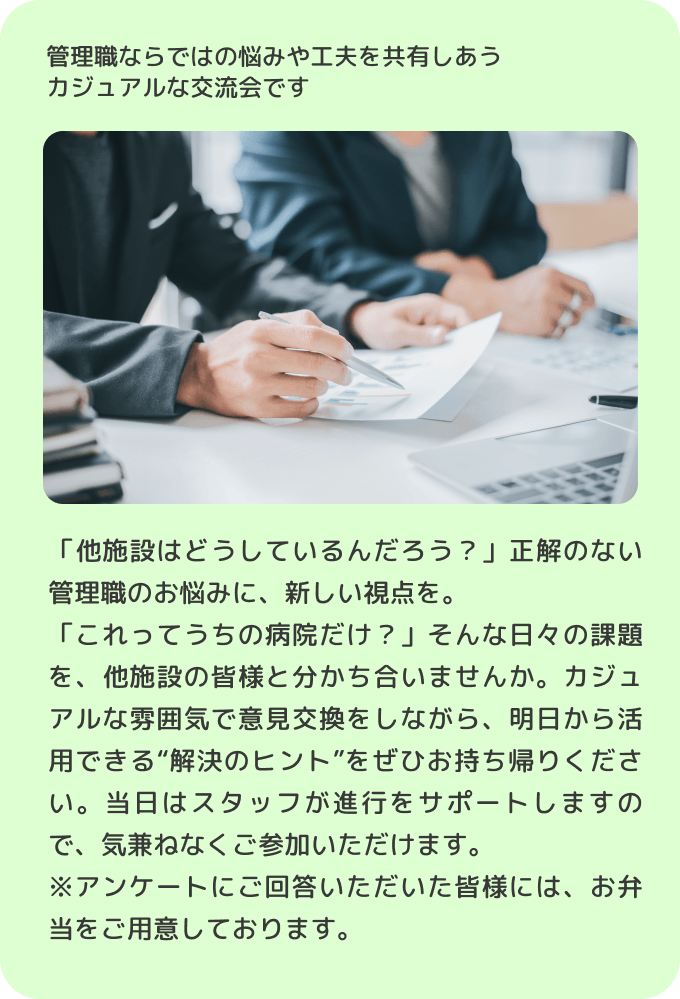管理職ならではの悩みや工夫を共有しあうカジュアルな交流会です「他施設はどうしているんだろう？」正解のない管理職のお悩みに、新しい視点を。「これってうちの病院だけ？」そんな日々の課題を、他施設の皆様と分かち合いませんか。カジュアルな雰囲気で意見交換をしながら、明日から活用できる'解決のヒント'をぜひお持ち帰りください。当日はスタッフが進行をサポートしますので、気兼ねなくご参加いただけます。※アンケートにご回答いただいた皆様には、お弁当をご用意しております。
