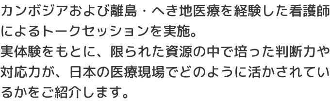 カンボジアおよび離島・へき地医療を経験した看護師によるトークセッションを実施。実体験をもとに、限られた資源の中で培った判断力や対応力が、日本の医療現場でどのように活かされているかをご紹介します。
