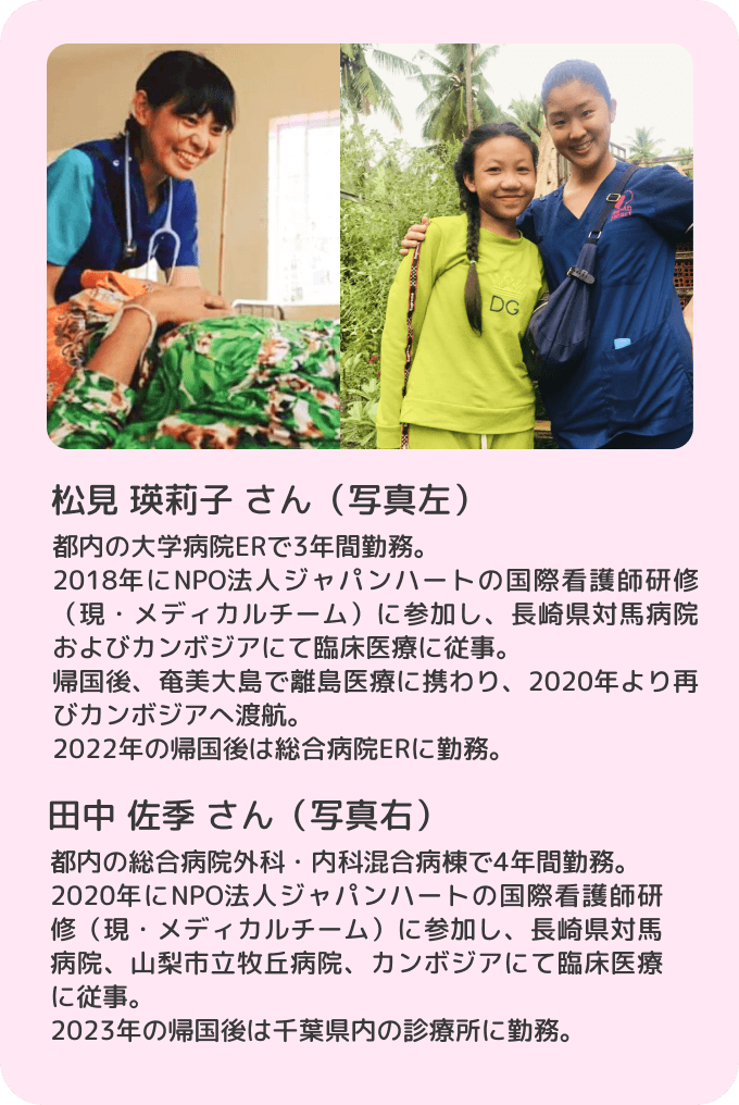 松見 瑛莉子 さん（写真左）都内の大学病院ERで3年間勤務。2018年にNPO法人ジャパンハートの国際看護師研修（現・メディカルチーム）に参加し、長崎県対馬病院およびカンボジアにて臨床医療に従事。帰国後、奄美大島で離島医療に携わり、2020年より再びカンボジアへ渡航。2022年の帰国後は総合病院ERに勤務。田中 佐季 さん（写真右）都内の総合病院外科・内科混合病棟で4年間勤務。2020年にNPO法人ジャパンハートの国際看護師研修（現・メディカルチーム）に参加し、長崎県対馬病院、山梨市立牧丘病院、カンボジアにて臨床医療に従事。2023年の帰国後は千葉県内の診療所に勤務。