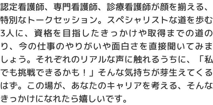 認定看護師、専門看護師、診療看護師が顔を揃える、特別なトークセッション。スペシャリストな道を歩む3人に、資格を目指したきっかけや取得までの道のり、今の仕事のやりがいや面白さを直接聞いてみましょう。それぞれのリアルな声に触れるうちに、「私でも挑戦できるかも！」そんな気持ちが芽生えてくるはず。この場が、あなたのキャリアを考える、そんなきっかけになれたら嬉しいです。