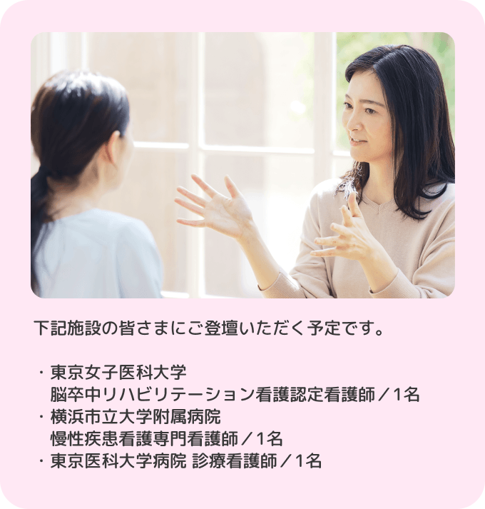 下記施設の皆さまにご登壇いただく予定です。・東京女子医科大学 脳卒中リハビリテーション看護認定看護師／1名 ・横浜市立大学附属病院 慢性疾患看護専門看護師／1名 ・東京医科大学病院 診療看護師／1名