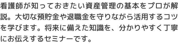 看護師が知っておきたい資産管理の基本をプロが解説。大切な預貯金や退職金を守りながら活用するコツを学びます。将来に備えた知識を、分かりやすく丁寧にお伝えするセミナーです。