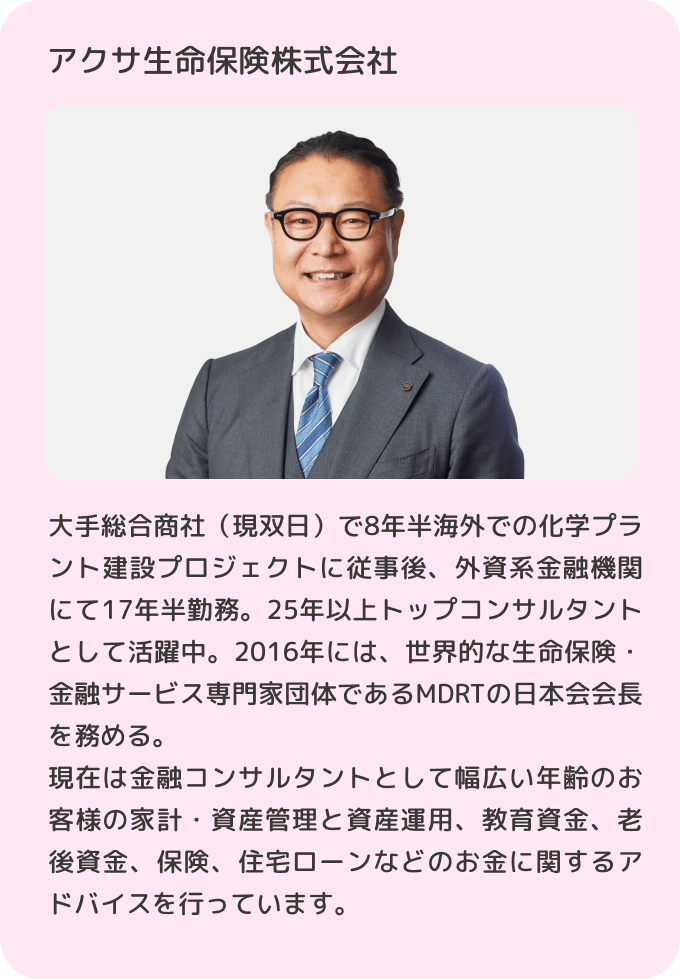アクサ生命保険株式会社 大手総合商社（現双日）で8年半海外での化学プラント建設プロジェクトに従事後、外資系金融機関にて17年半勤務。25年以上トップコンサルタントとして活躍中。2016年には、世界的な生命保険・金融サービス専門家団体であるMDRTの日本会会長を務める。現在は金融コンサルタントとして幅広い年齢のお客様の家計・資産管理と資産運用、教育資金、老後資金、保険、住宅ローンなどのお金に関するアドバイスを行っています。