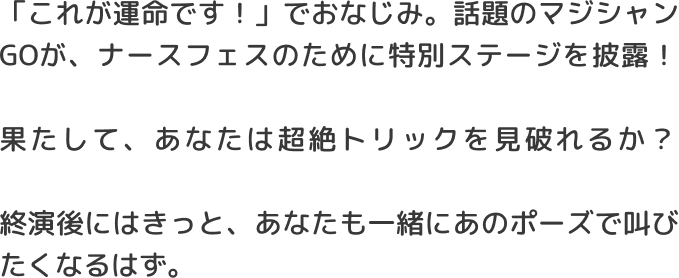 「これが運命です！」でおなじみ。話題のマジシャンGOが、ナースフェスのために特別ステージを披露！果たして、あなたは超絶トリックを見破れるか？終演後にはきっと、あなたも一緒にあのポーズで叫びたくなるはず。