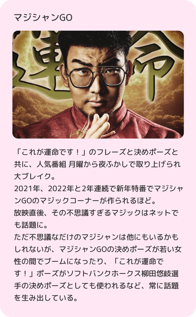 「これが運命です！」のフレーズと決めポーズと共に、人気番組 月曜から夜ふかしで取り上げられ大ブレイク。2021年、2022年と2年連続で新年特番でマジシャンGOのマジックコーナーが作られるほど。放映直後、その不思議すぎるマジックはネットでも話題に。ただ不思議なだけのマジシャンは他にもいるかもしれないが、マジシャンGOの決めポーズが若い女性の間でブームになったり、「これが運命です！」ポーズがソフトバンクホークス柳田悠岐選手の決めポーズとしても使われるなど、常に話題を生み出している。