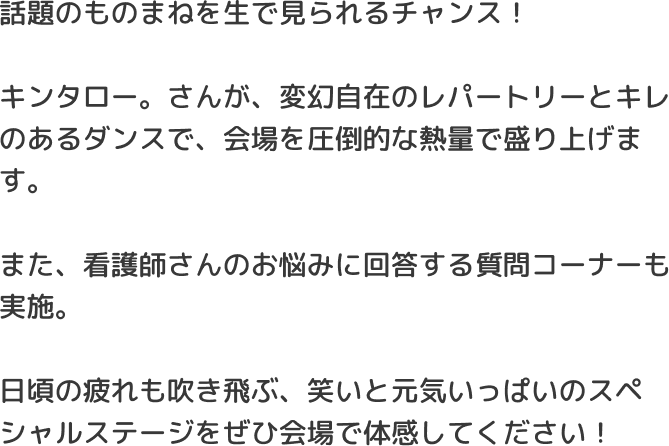 話題のものまねを生で見られるチャンス！キンタロー。さんが、変幻自在のレパートリーとキレのあるダンスで、会場を圧倒的な熱量で盛り上げます。また、看護師さんのお悩みに回答する質問コーナーも実施。日頃の疲れも吹き飛ぶ、笑いと元気いっぱいのスペシャルステージをぜひ会場で体感してください！​