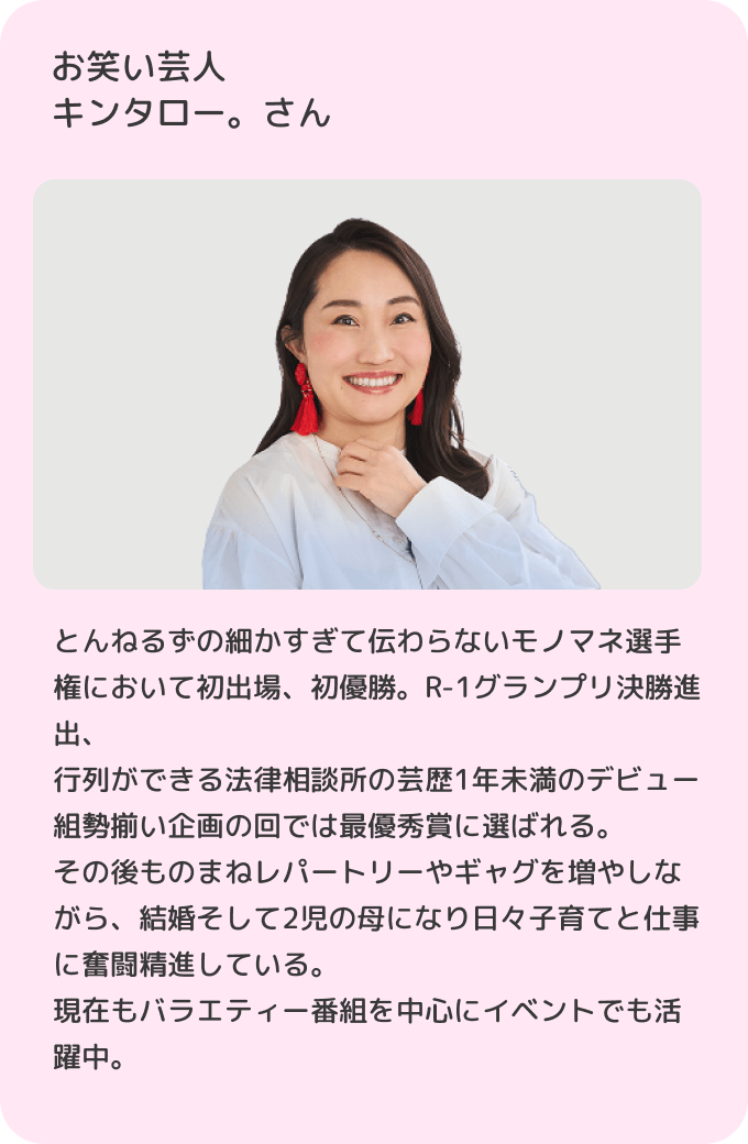 お笑い芸人キンタロー。さんとんねるずの細かすぎて伝わらないモノマネ選手権において初出場、初優勝。R-1グランプリ決勝進出、行列ができる法律相談所の芸歴1年未満のデビュー組勢揃い企画の回では最優秀賞に選ばれる。その後ものまねレパートリーやギャグを増やしながら、結婚そして2児の母になり日々子育てと仕事に奮闘精進している。現在もバラエティー番組を中心にイベントでも活躍中。