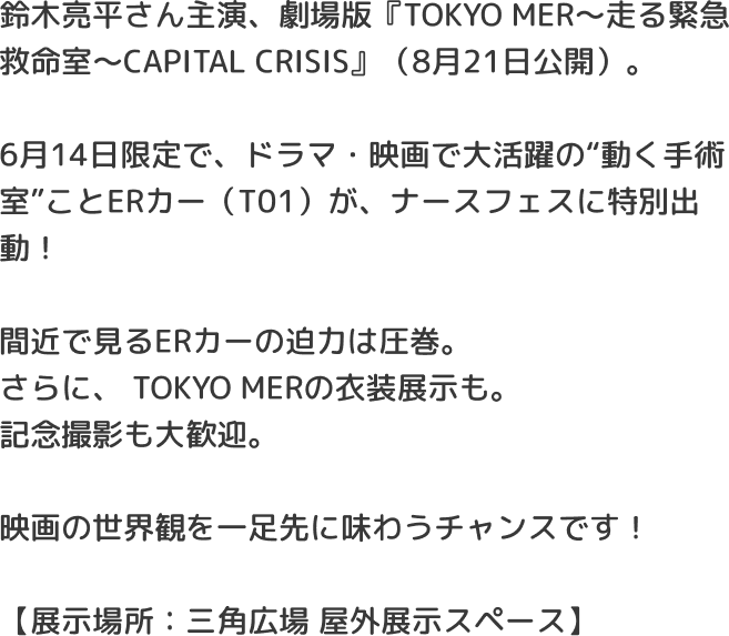 鈴木亮平さん主演、劇場版『TOKYO MER～走る緊急救命室～CAPITAL CRISIS』（8月21日公開）。6月14日限定で、ドラマ・映画で大活躍の“動く手術室”ことERカー（T01）が、ナースフェスに特別出動！間近で見るERカーの迫力は圧巻。さらに、TOKYO MERの衣装展示も。記念撮影も大歓迎。映画の世界観を一足先に味わうチャンスです！【展示場所：三角広場 屋外展示スペース】