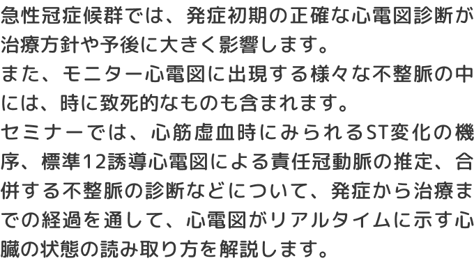 急性冠症候群では、発症初期の正確な心電図診断が治療方針や予後に大きく影響します。また、モニター心電図に出現する様々な不整脈の中には、時に致死的なものも含まれます。セミナーでは、心筋虚血時にみられるST変化の機序、標準12誘導心電図による責任冠動脈の推定、合併する不整脈の診断などについて、発症から治療までの経過を通して、心電図がリアルタイムに示す心臓の状態の読み取り方を解説します。
