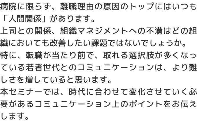 病院に限らず、離職理由の原因のトップにはいつも「人間関係」があります。上司との関係、組織マネジメントへの不満はどの組織においても改善したい課題ではないでしょうか。特に、転職が当たり前で、取れる選択肢が多くなっている若者世代とのコミュニケーションは、より難しさを増していると思います。本セミナーでは、時代に合わせて変化させていく必要があるコミュニケーション上のポイントをお伝えします。
