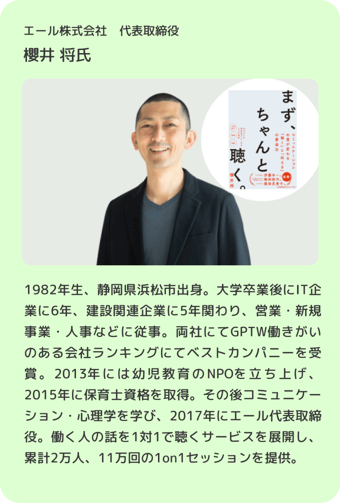 エール株式会社 代表取締役 櫻井 将／1982年生、静岡県浜松市出身。大学卒業後にIT企業に6年、建設関連企業に5年関わり、営業・新規事業・人事などに従事。両社にてGPTW働きがいのある会社ランキングにてベストカンパニーを受賞。2013年には幼児教育のNPOを立ち上げ、2015年に保育士資格を取得。その後コミュニケーション・心理学を学び、2017年にエール代表取締役。働く人の話を1対1で聴くサービスを展開し、累計2万人、11万回の1on1セッションを提供。