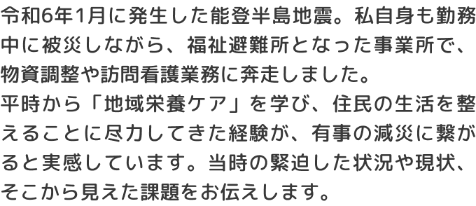 令和6年1月に発生した能登半島地震。私自身も勤務中に被災しながら、福祉避難所となった事業所で、物資調整や訪問看護業務に奔走しました。平時から「地域栄養ケア」を学び、住民の生活を整えることに尽力してきた経験が、有事の減災に繋がると実感しています。当時の緊迫した状況や現状、そこから見えた課題をお伝えします。