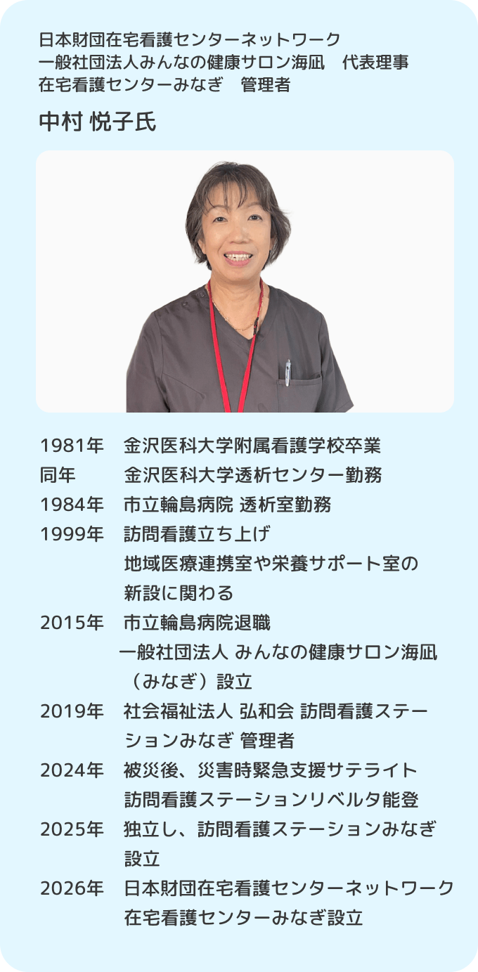 日本財団在宅看護センターネットワーク 一般社団法人みんなの健康サロン海凪 代表理事 在宅看護センターみなぎ 管理者 中村悦子／1981年 金沢医科大学附属看護学校卒業。同年 金沢医科大学透析センター勤務。1984年 市立輪島病院 透析室勤務。1999年 訪問看護立ち上げ、地域医療連携室や栄養サポート室の新設に関わる。2015年 市立輪島病院退職 一般社団法人 みんなの健康サロン海凪（みなぎ）設立。2019年 社会福祉法人 弘和会 訪問看護ステーションみなぎ 管理者。2024年 被災後、災害時緊急支援サテライト 訪問看護ステーションリベルタ能登。2025年 独立し、訪問看護ステーションみなぎ 設立。2026年 日本財団在宅看護センターネットワーク在宅看護センターみなぎ 設立