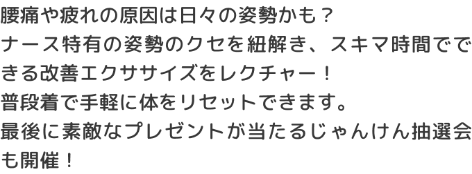 腰痛や疲れの原因は日々の姿勢かも？ナース特有の姿勢のクセを紐解き、スキマ時間でできる改善エクササイズをレクチャー！普段着で手軽に体をリセットできます。最後に素敵なプレゼントが当たるじゃんけん抽選会も開催！