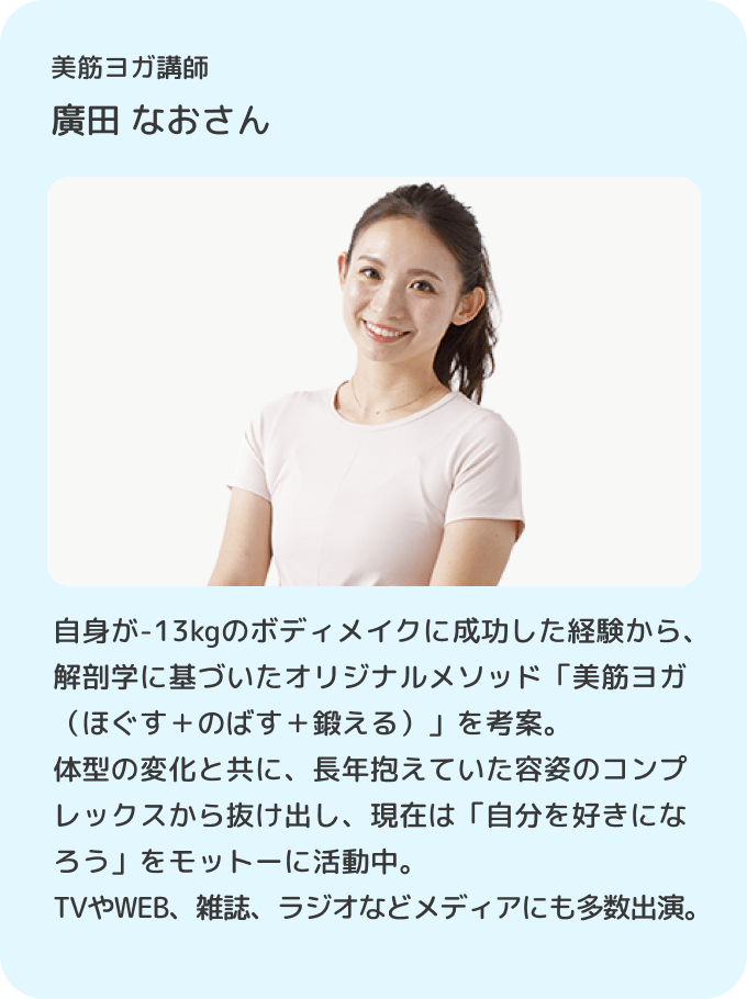 美筋ヨガ講師 廣田なお／自身が-13kgのボディメイクに成功した経験から、解剖学に基づいたオリジナルメソッド「美筋ヨガ（ほぐす＋のばす＋鍛える）」を考案。体型の変化と共に、長年抱えていた容姿のコンプレックスから抜け出し、現在は「自分を好きになろう」をモットーに活動中。TVやWEB、雑誌、ラジオなどメディアにも多数出演。