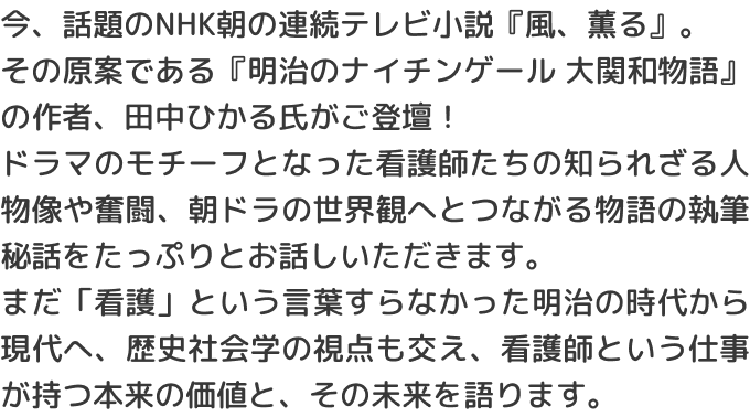 今、話題のNHK朝の連続テレビ小説『風、薫る』。その原案である『明治のナイチンゲール 大関和物語』の作者、田中ひかる氏がご登壇！ドラマのモチーフとなった看護師たちの知られざる人物像や奮闘、朝ドラの世界観へとつながる物語の執筆秘話をたっぷりとお話しいただきます。まだ「看護」という言葉すらなかった明治の時代から現代へ、歴史社会学の視点も交え、看護師という仕事が持つ本来の価値と、その未来を語ります。