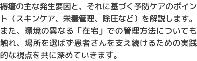 褥瘡の主な発生要因と、それに基づく予防ケアのポイント（スキンケア、栄養管理、除圧など）を解説します。また、環境の異なる「在宅」での管理方法についても触れ、場所を選ばず患者さんを支え続けるための実践的な視点を共に深めていきます。