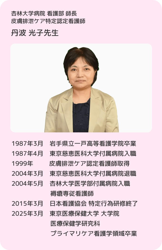 杏林大学病院 看護部 師長 皮膚排泄ケア特定認定看護師 丹波光子／1987年3月 岩手県立一戸高等看護学院卒業。1987年4月 東京慈恵医科大学付属病院入職。1999年 皮膚排泄ケア認定看護師取得。2004年3月 東京慈恵医科大学付属病院退職。2004年5月 杏林大学医学部付属病院 入職 褥瘡専従看護師。2015年3月 日本看護協会 特定行為研修終了。2025年3月 東京医療保健大学 大学院 医療保健学研究科 プライマリケア看護学領域卒業