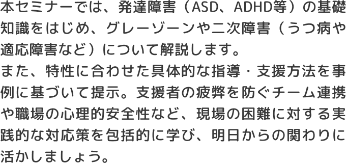 本セミナーでは、発達障害（ASD、ADHD等）の基礎知識をはじめ、グレーゾーンや二次障害（うつ病や適応障害など）について解説します。また、特性に合わせた具体的な指導・支援方法を事例に基づいて提示。支援者の疲弊を防ぐチーム連携や職場の心理的安全性など、現場の困難に対する実践的な対応策を包括的に学び、明日からの関わりに活かしましょう。